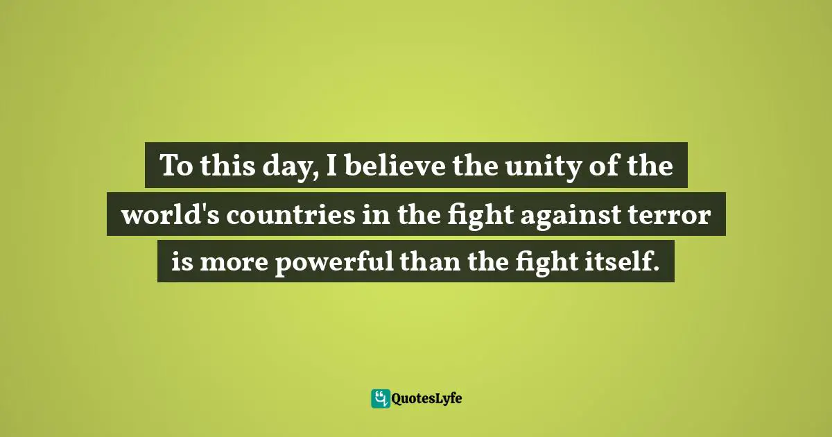 To this day, I believe the unity of the world's countries in the fight against terror is more powerful than the fight itself.