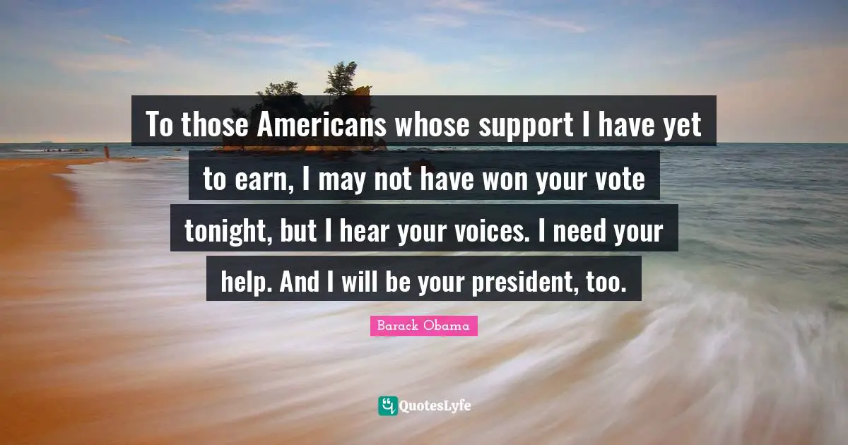 To those Americans whose support I have yet to earn, I may not have won your vote tonight, but I hear your voices. I need your help. And I will be your president, too.