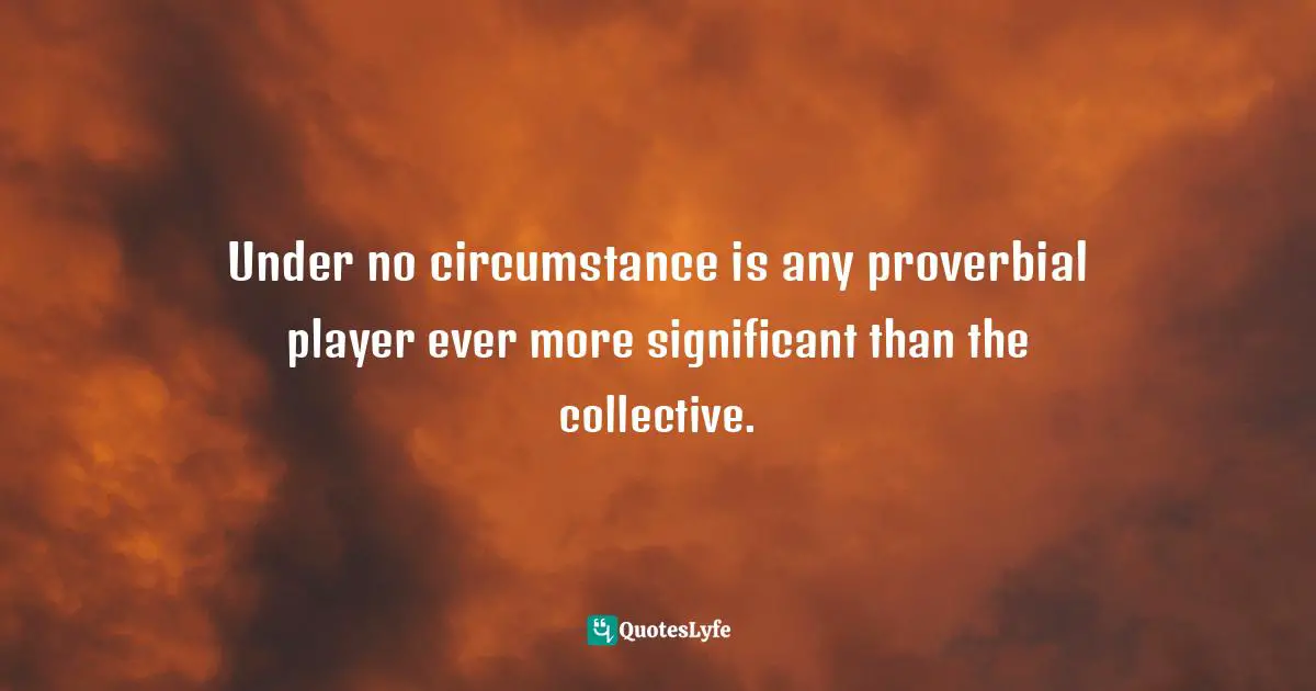 Under no circumstance is any proverbial player ever more significant than the collective.