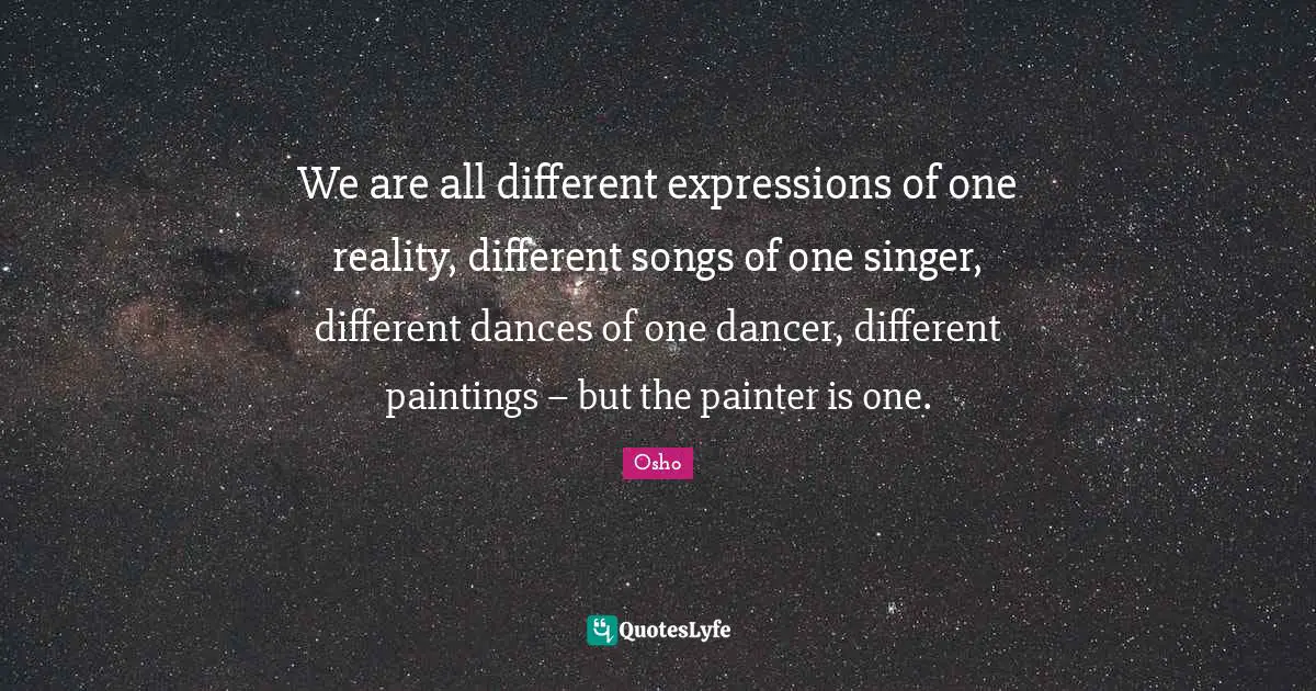We are all different expressions of one reality, different songs of one singer, different dances of one dancer, different paintings – but the painter is one.