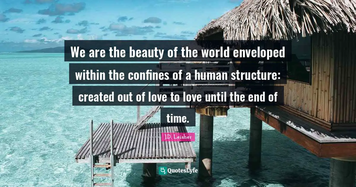We are the beauty of the world enveloped within the confines of a human structure: created out of love to love until the end of time.