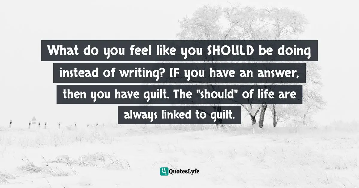 What do you feel like you SHOULD be doing instead of writing? IF you have an answer, then you have guilt. The "should" of life are always linked to guilt.