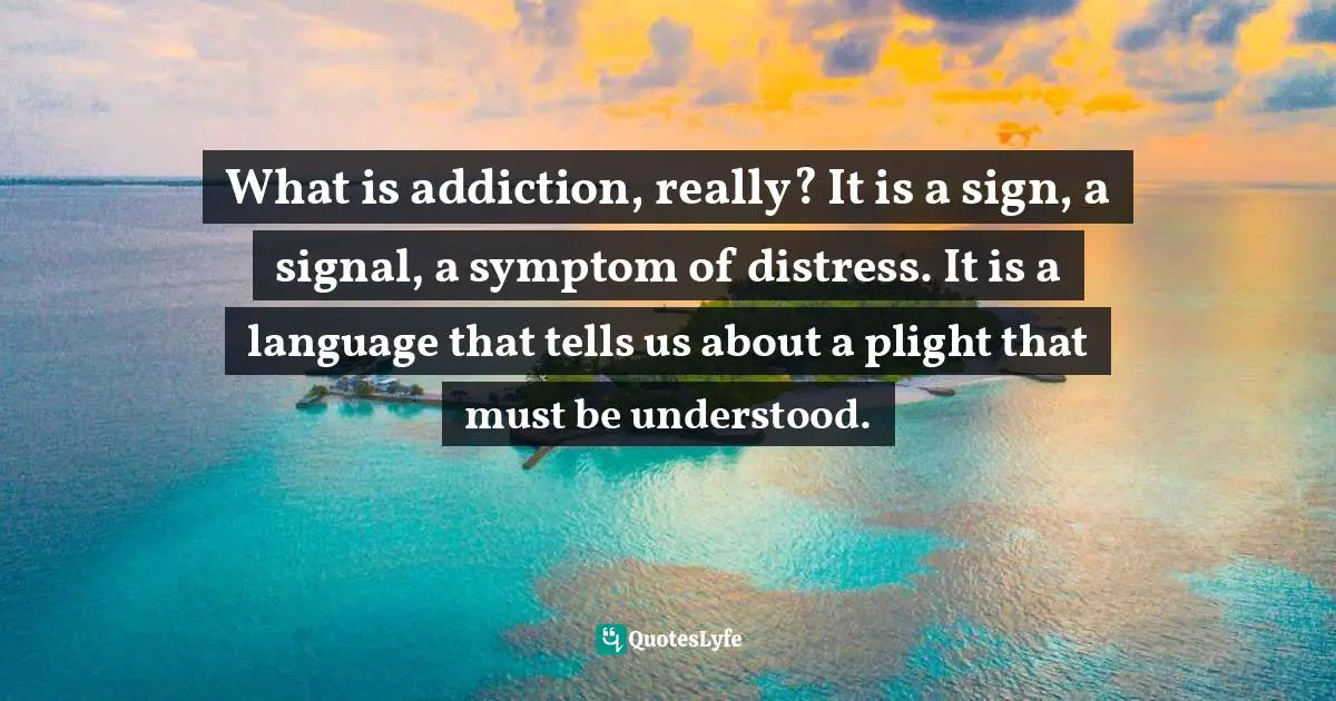 Addiction Quotes: "What is addiction, really? It is a sign, a signal, a symptom of distress. It is a language that tells us about a plight that must be understood."