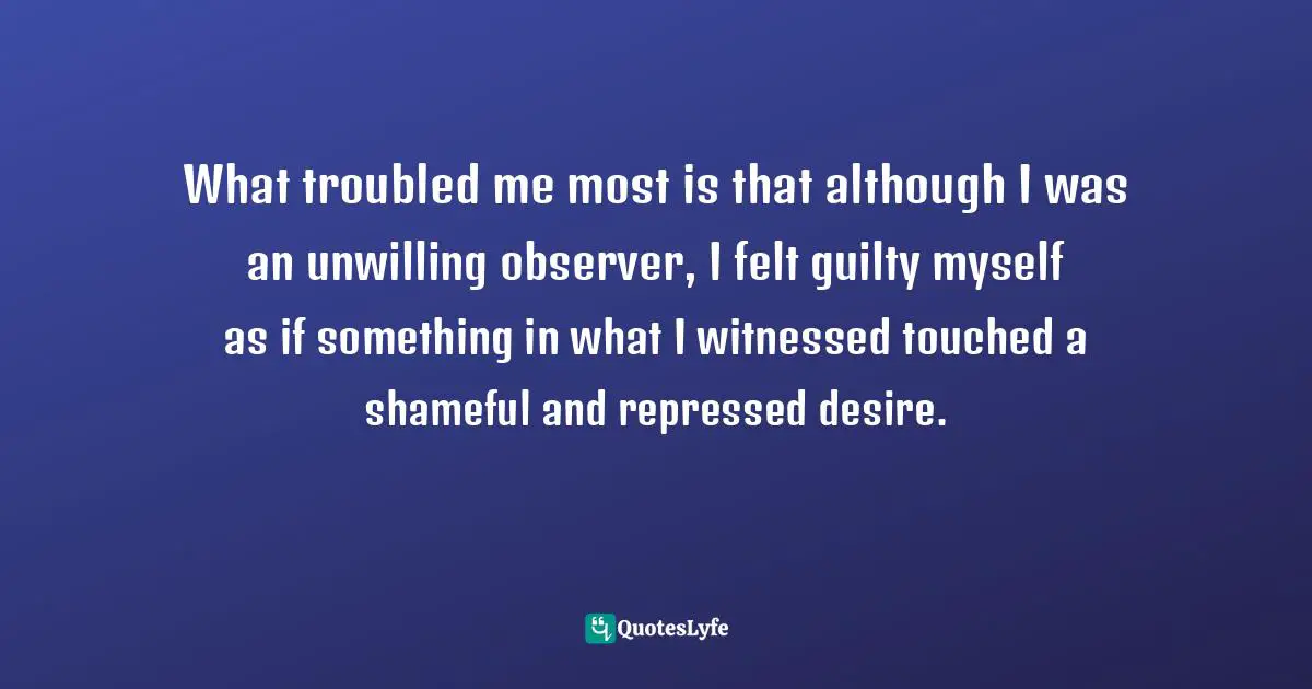 What troubled me most is that although I was an unwilling observer, I felt guilty myself as if something in what I witnessed touched a shameful and repressed desire.