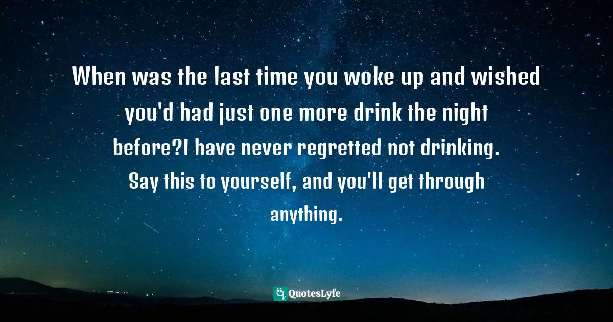 When was the last time you woke up and wished you'd had just one more drink the night before?I have never regretted not drinking. Say this to yourself, and you'll get through anything.