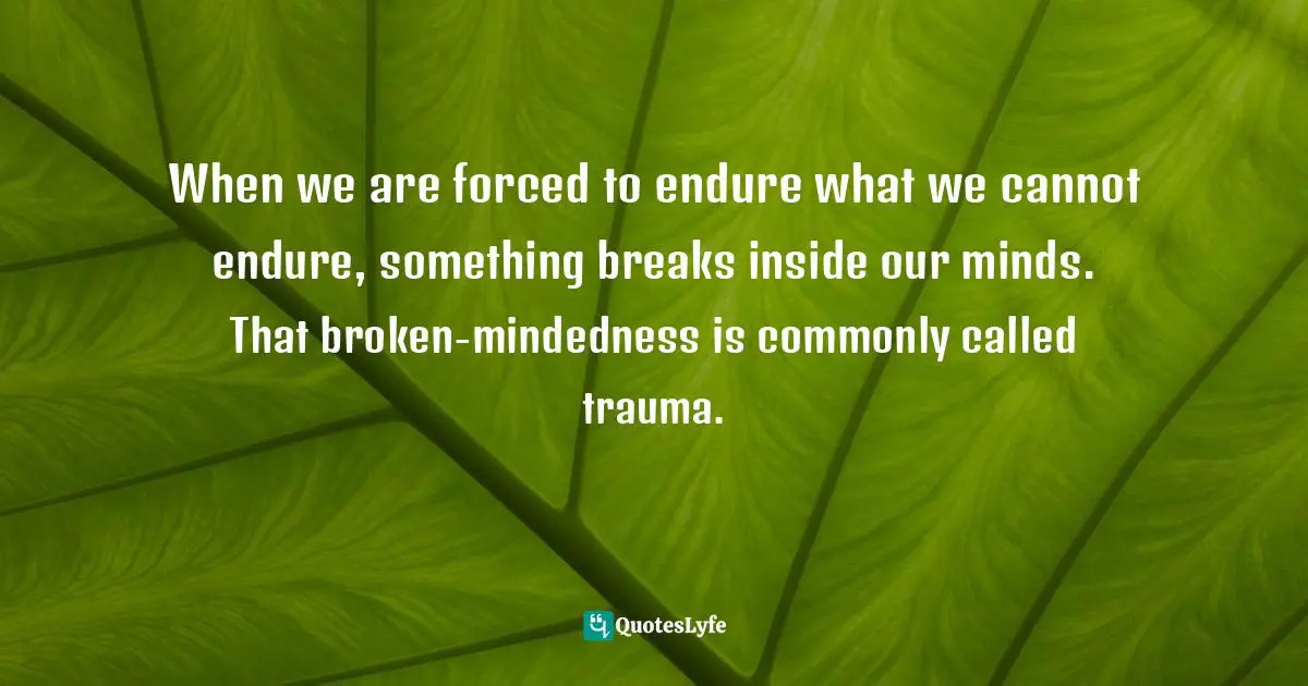 When we are forced to endure what we cannot endure, something breaks inside our minds. That broken-mindedness is commonly called trauma.