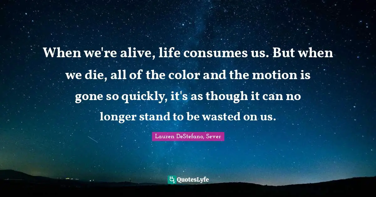 Lauren DeStefano Quotes: "When we're alive, life consumes us. But when we die, all of the color and the motion is gone so quickly, it's as though it can no longer stand to be wasted on us."