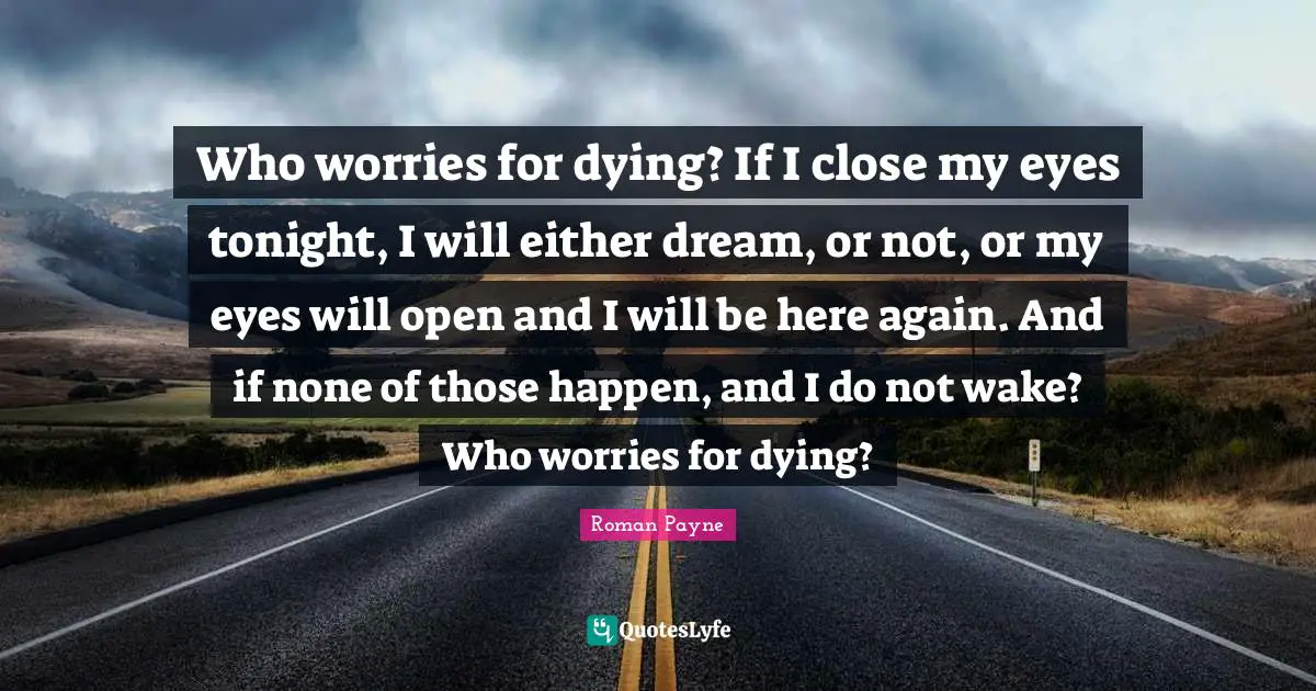 Who worries for dying? If I close my eyes tonight, I will either dream, or not, or my eyes will open and I will be here again. And if none of those happen, and I do not wake? Who worries for dying?