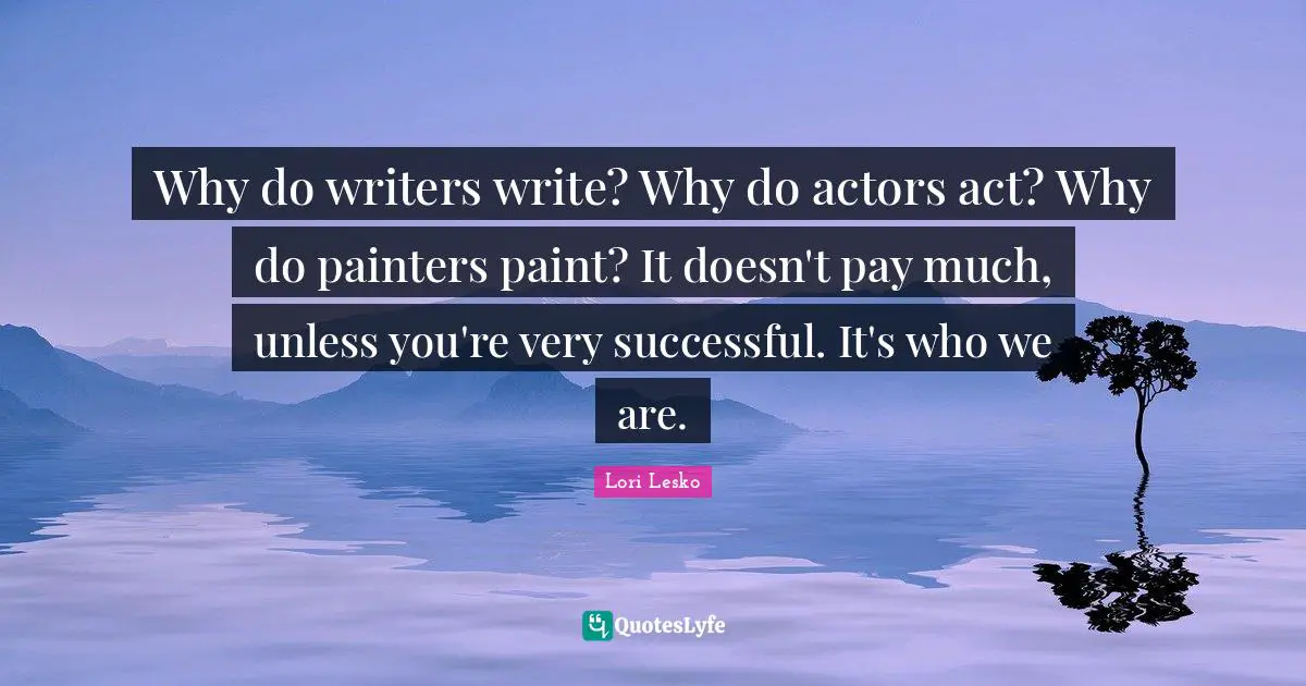 Why do writers write? Why do actors act? Why do painters paint? It doesn't pay much, unless you're very successful. It's who we are.