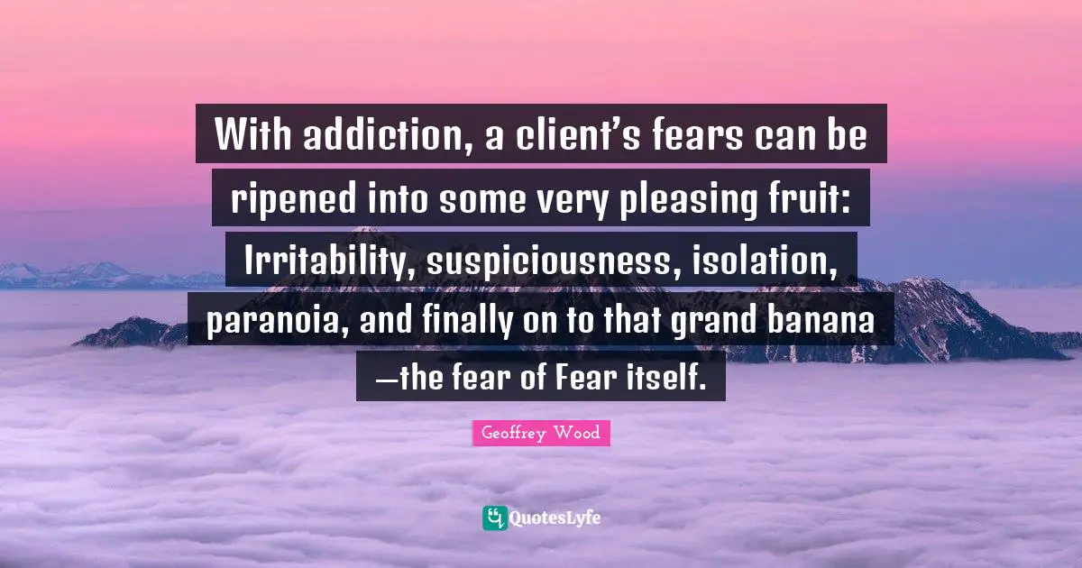 Geoffrey Wood Quotes: "With addiction, a client’s fears can be ripened into some very pleasing fruit: Irritability, suspiciousness, isolation, paranoia, and finally on to that grand banana —the fear of Fear itself."