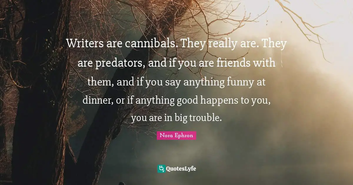 Writers are cannibals. They really are. They are predators, and if you are friends with them, and if you say anything funny at dinner, or if anything good happens to you, you are in big trouble.