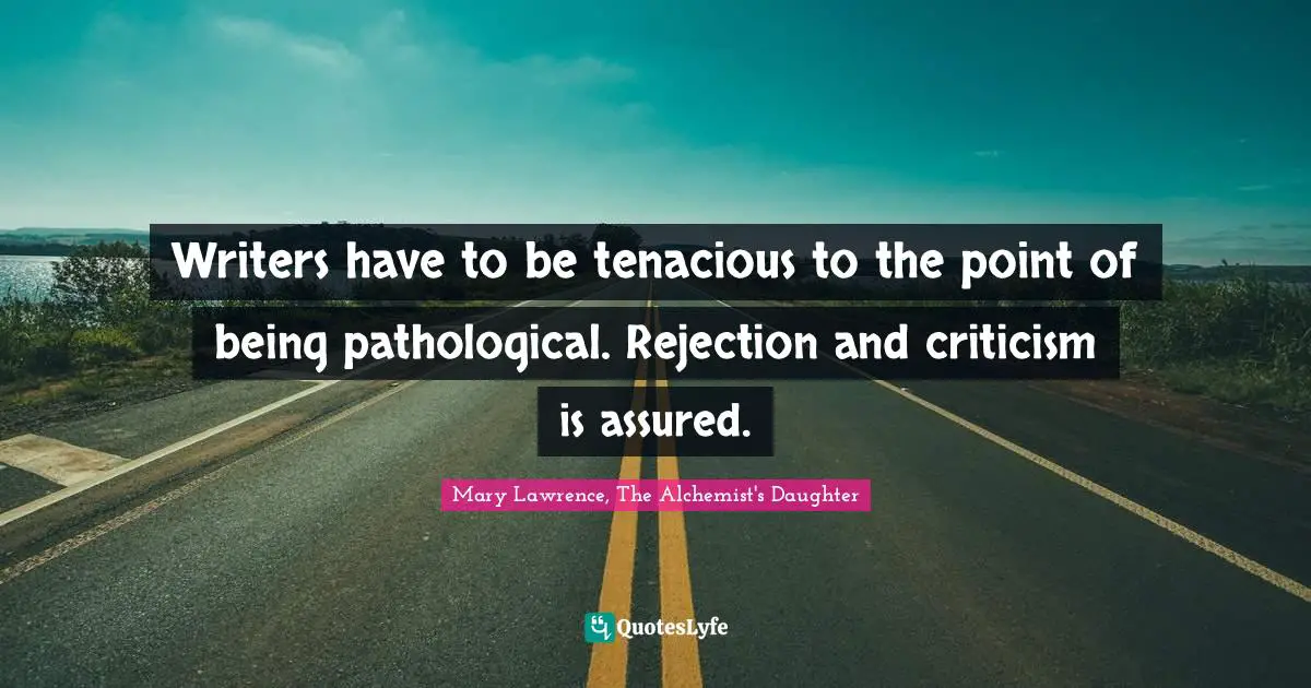 Writers have to be tenacious to the point of being pathological. Rejection and criticism is assured.