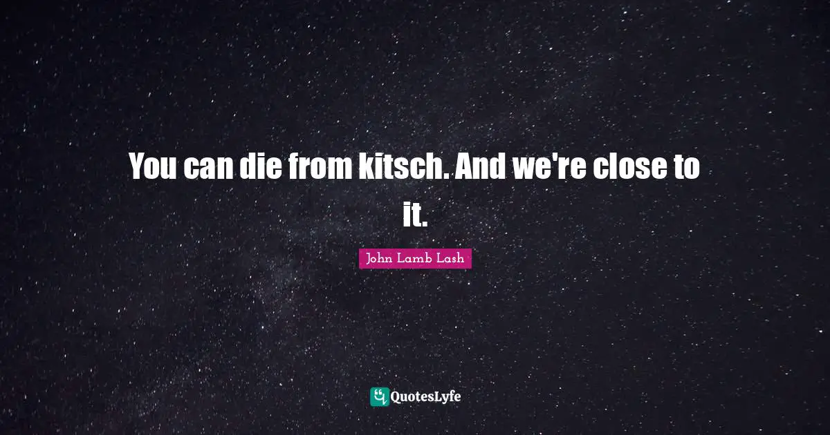 You can die from kitsch. And we're close to it.