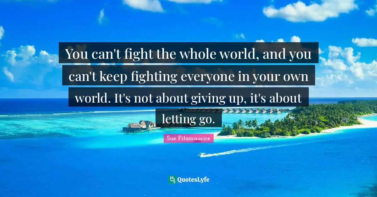 Sue Fitzmaurice Quotes: "You can't fight the whole world, and you can't keep fighting everyone in your own world. It's not about giving up, it's about letting go."