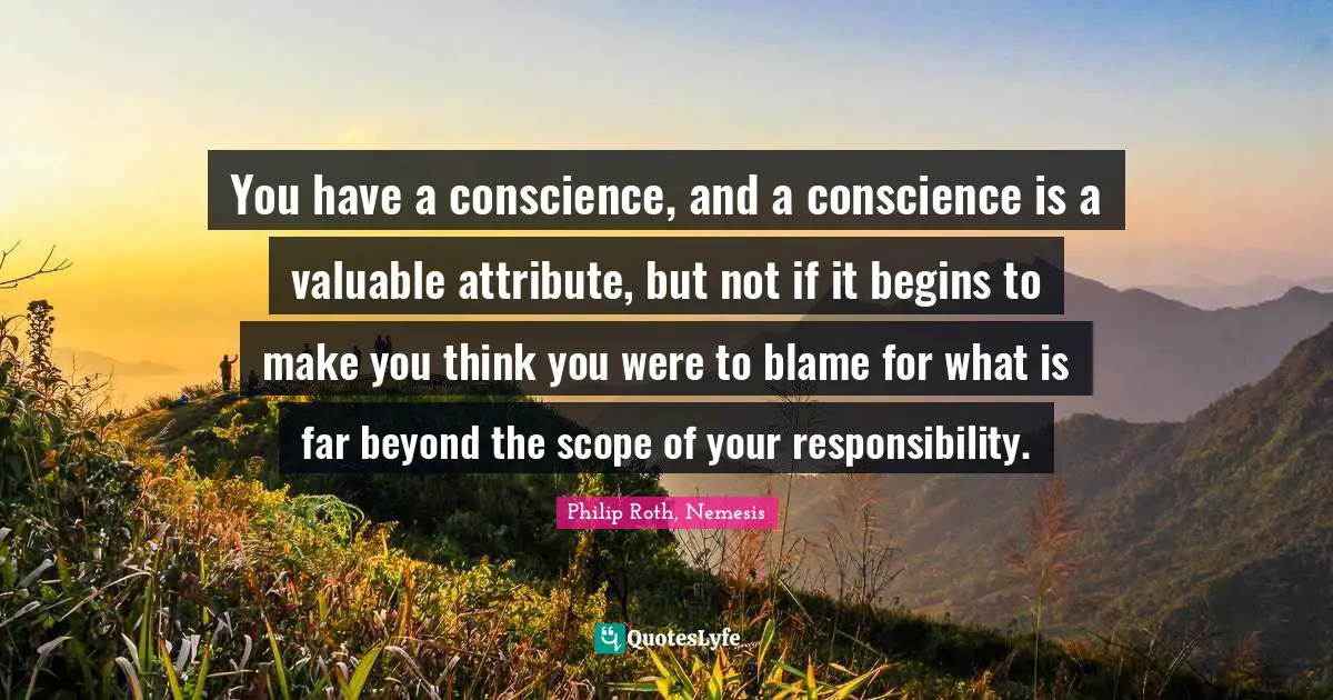 You have a conscience, and a conscience is a valuable attribute, but not if it begins to make you think you were to blame for what is far beyond the scope of your responsibility.