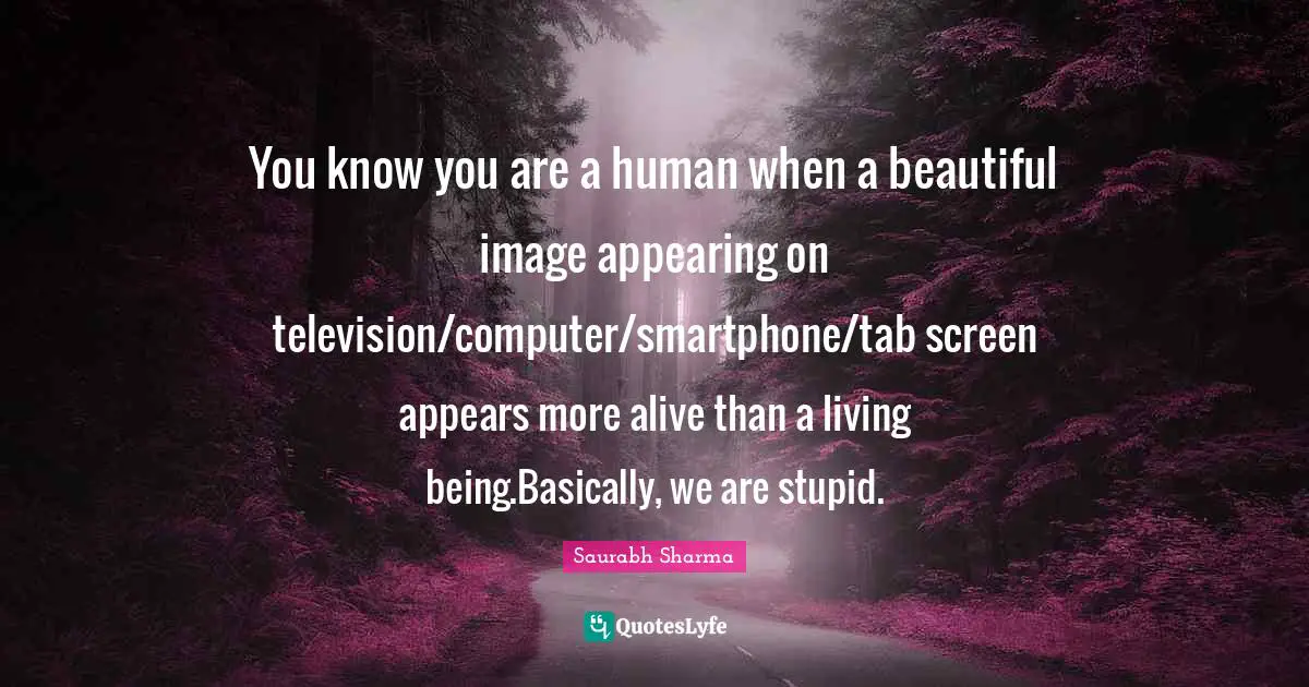 You know you are a human when a beautiful image appearing on television/computer/smartphone/tab screen appears more alive than a living being.Basically, we are stupid.