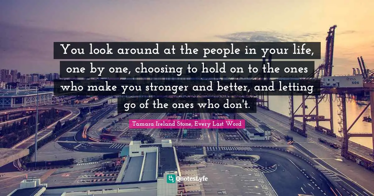 You look around at the people in your life, one by one, choosing to hold on to the ones who make you stronger and better, and letting go of the ones who don't.