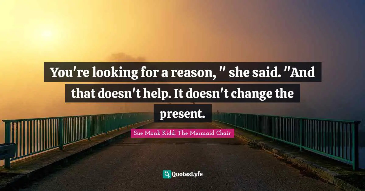 You're looking for a reason, " she said. "And that doesn't help. It doesn't change the present.