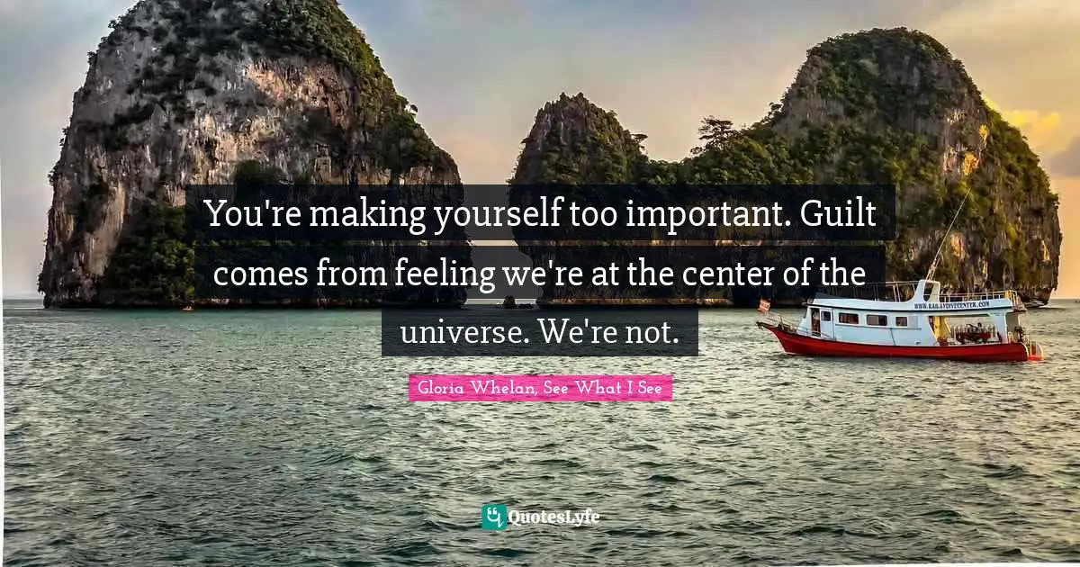 You're making yourself too important. Guilt comes from feeling we're at the center of the universe. We're not.