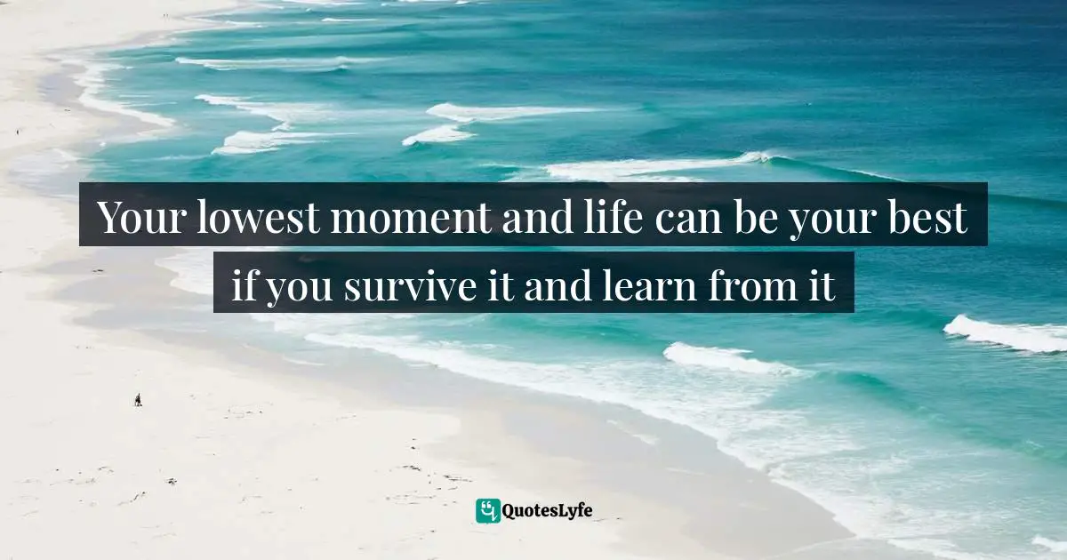 Your lowest moment and life can be your best if you survive it and learn from it