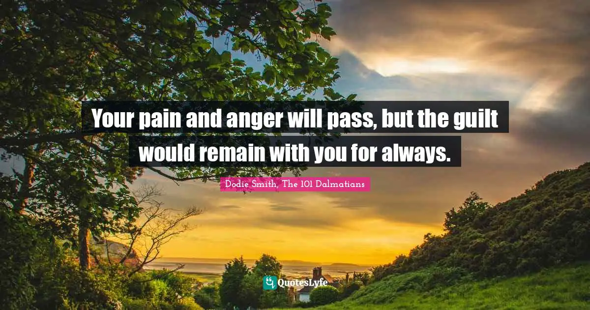 Your pain and anger will pass, but the guilt would remain with you for always.