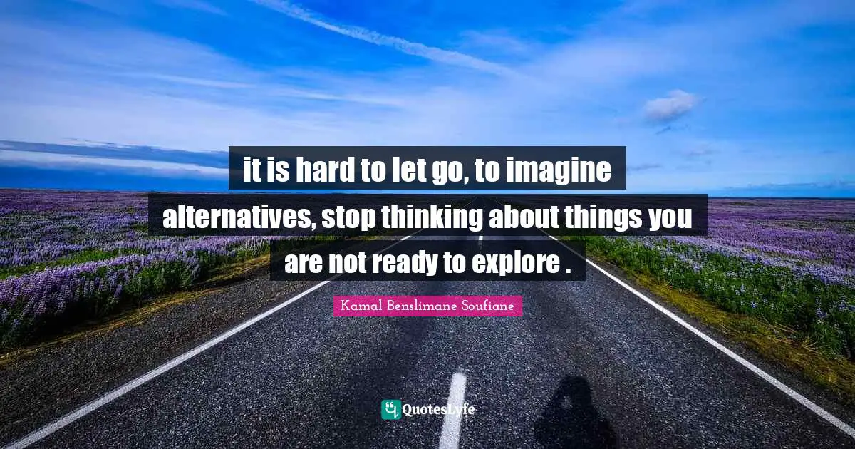 it is hard to let go, to imagine alternatives, stop thinking about things you are not ready to explore .