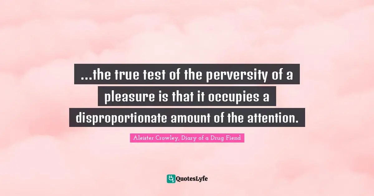 ...the true test of the perversity of a pleasure is that it occupies a disproportionate amount of the attention.