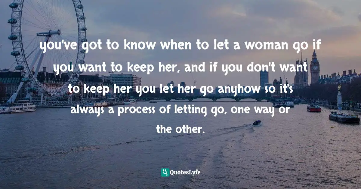 you've got to know when to let a woman go if you want to keep her, and if you don't want to keep her you let her go anyhow so it's always a process of letting go, one way or the other.