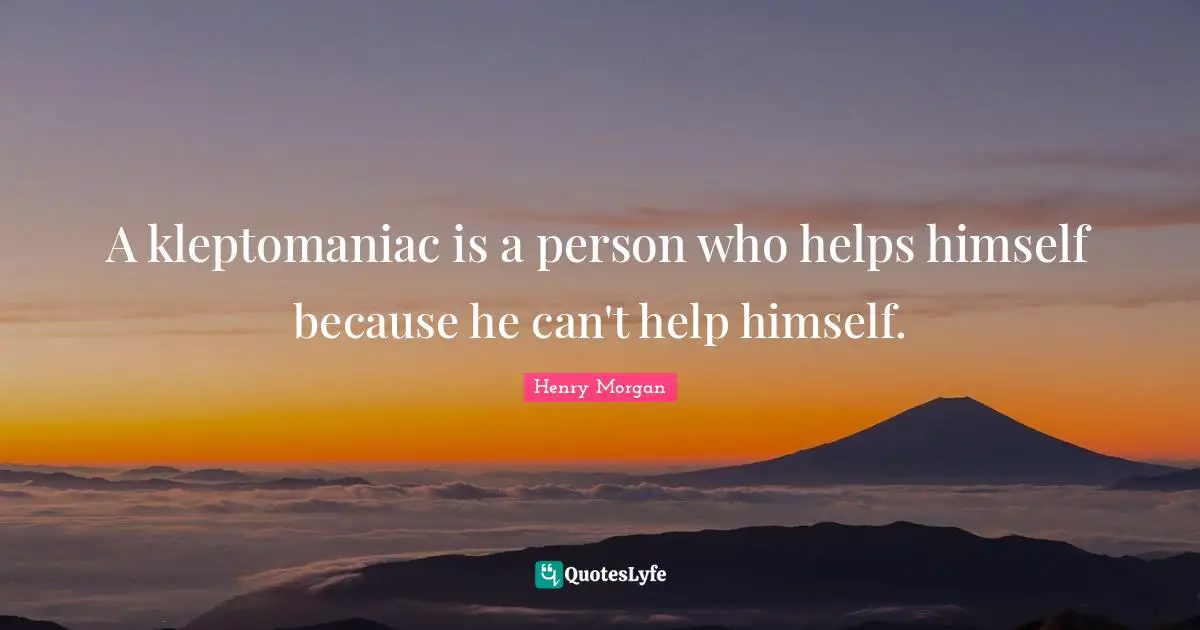 A kleptomaniac is a person who helps himself because he can't help himself.