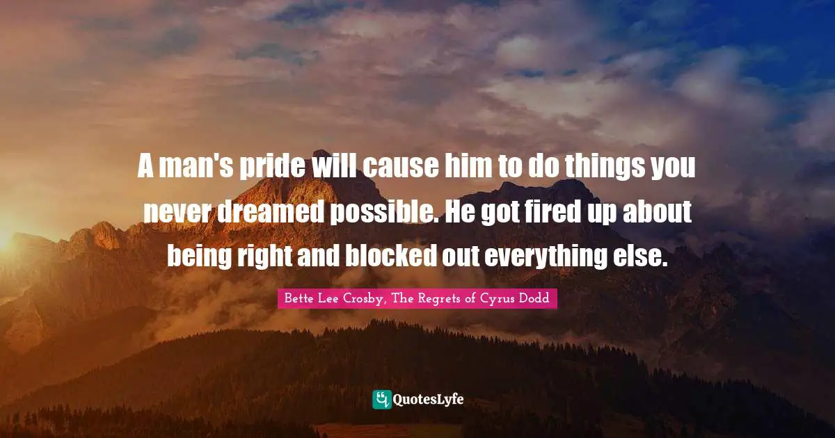 Bette Lee Crosby, The Regrets Of Cyrus Dodd Quotes: "A man's pride will cause him to do things you never dreamed possible. He got fired up about being right and blocked out everything else."