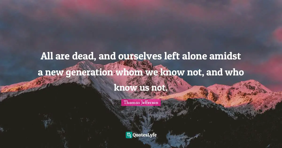 All are dead, and ourselves left alone amidst a new generation whom we know not, and who know us not.