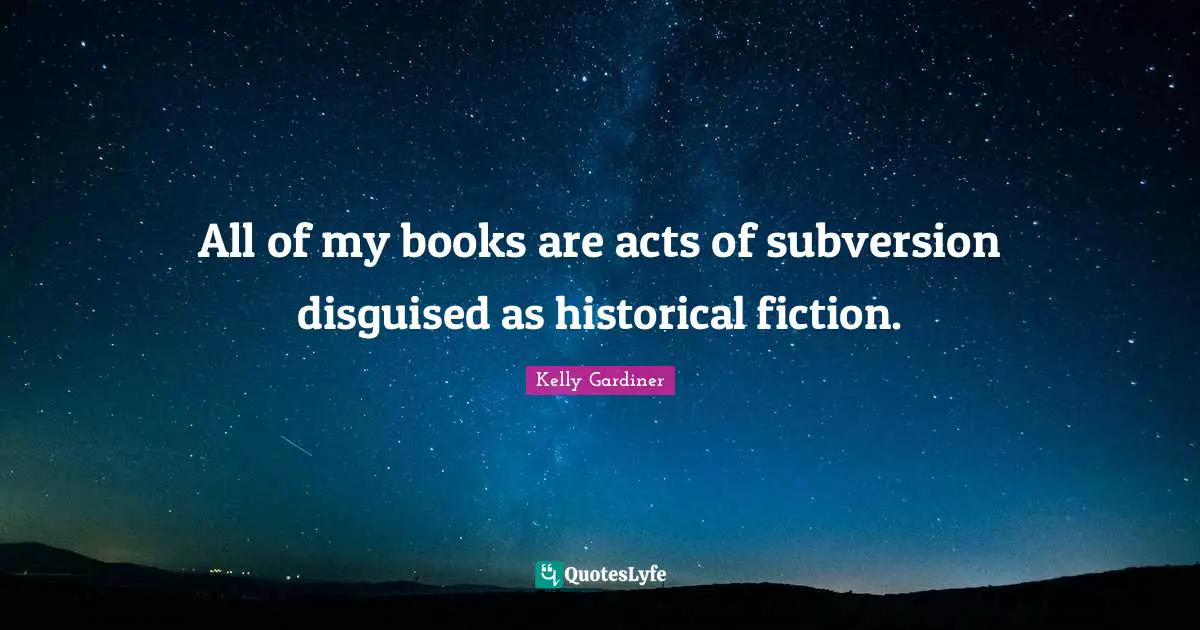 All of my books are acts of subversion disguised as historical fiction.