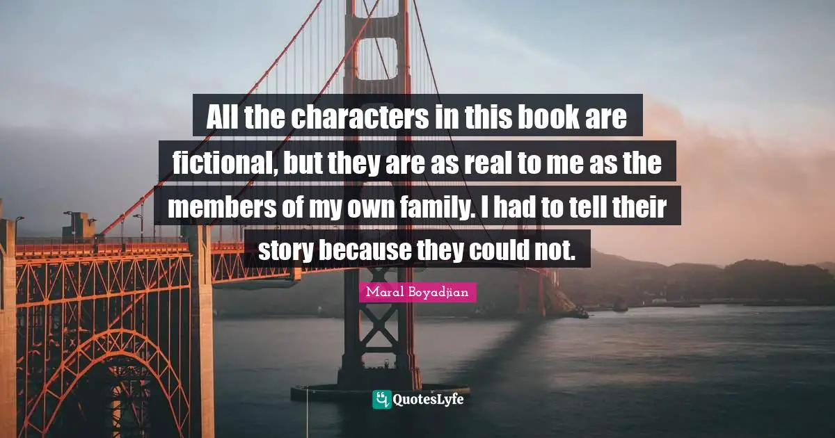 All the characters in this book are fictional, but they are as real to me as the members of my own family. I had to tell their story because they could not.