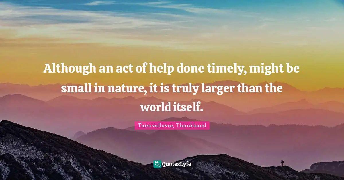Although an act of help done timely, might be small in nature, it is truly larger than the world itself.