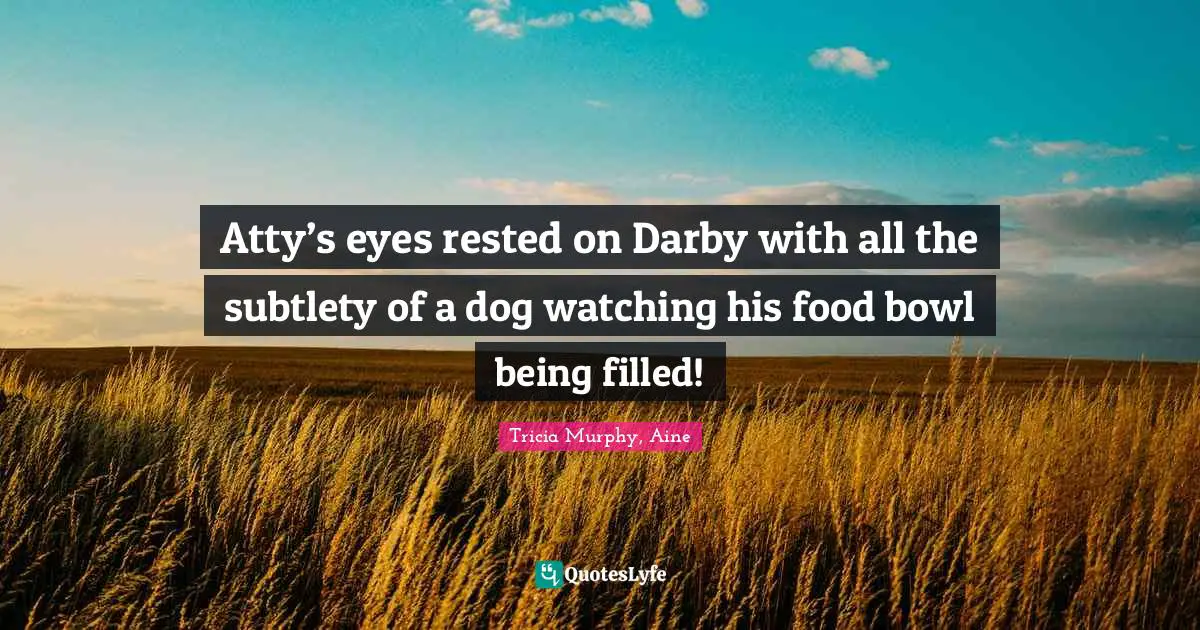 Atty’s eyes rested on Darby with all the subtlety of a dog watching his food bowl being filled!