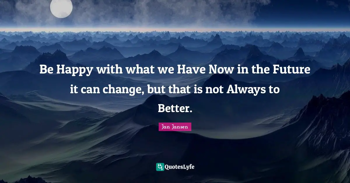 Be Happy with what we Have Now in the Future it can change, but that is not Always to Better.