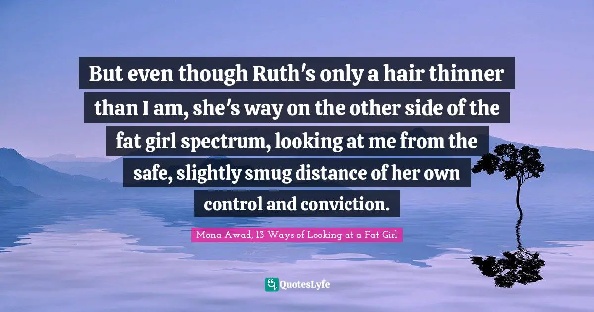 But even though Ruth's only a hair thinner than I am, she's way on the other side of the fat girl spectrum, looking at me from the safe, slightly smug distance of her own control and conviction.