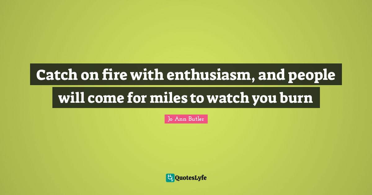 Catch on fire with enthusiasm, and people will come for miles to watch