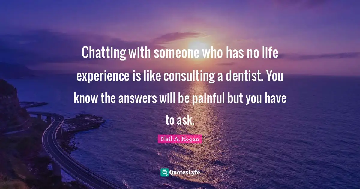 Chatting with someone who has no life experience is like consulting a dentist. You know the answers will be painful but you have to ask.