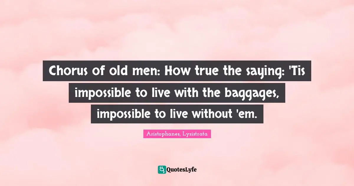 Aristophanes, Lysistrata Quotes: Chorus of old men: How true the saying: 'Tis impossible to live with the baggages, impossible to live without 'em.