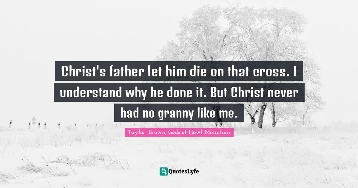 Christ's father let him die on that cross. I understand why he done it. But Christ never had no granny like me.