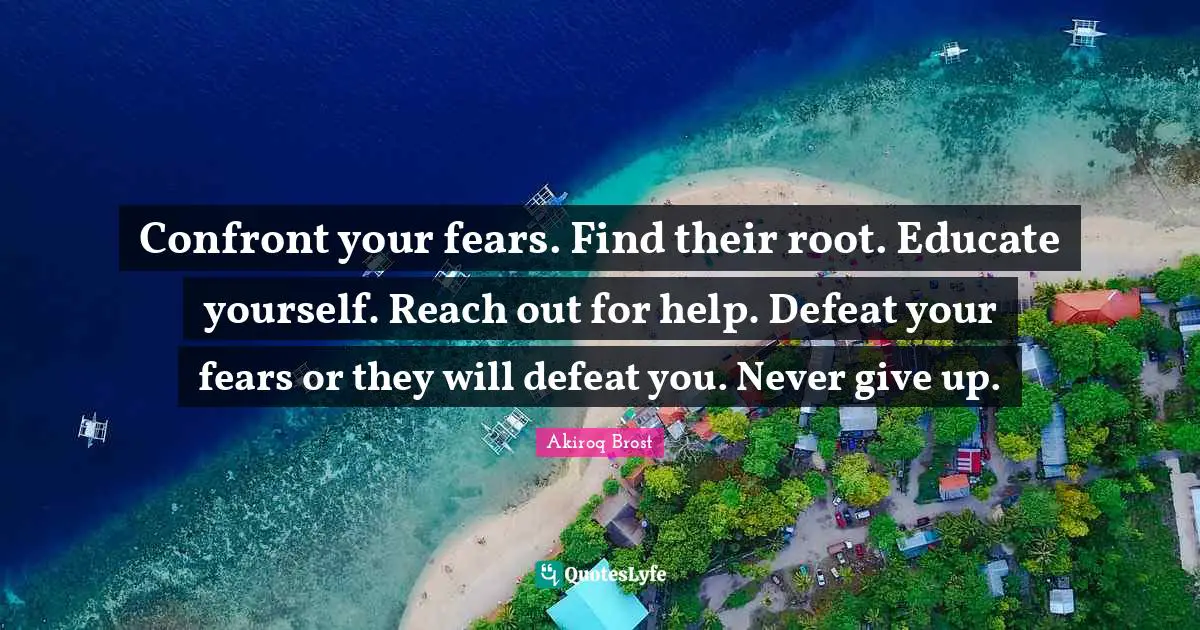 Confront your fears. Find their root. Educate yourself. Reach out for help. Defeat your fears or they will defeat you. Never give up.