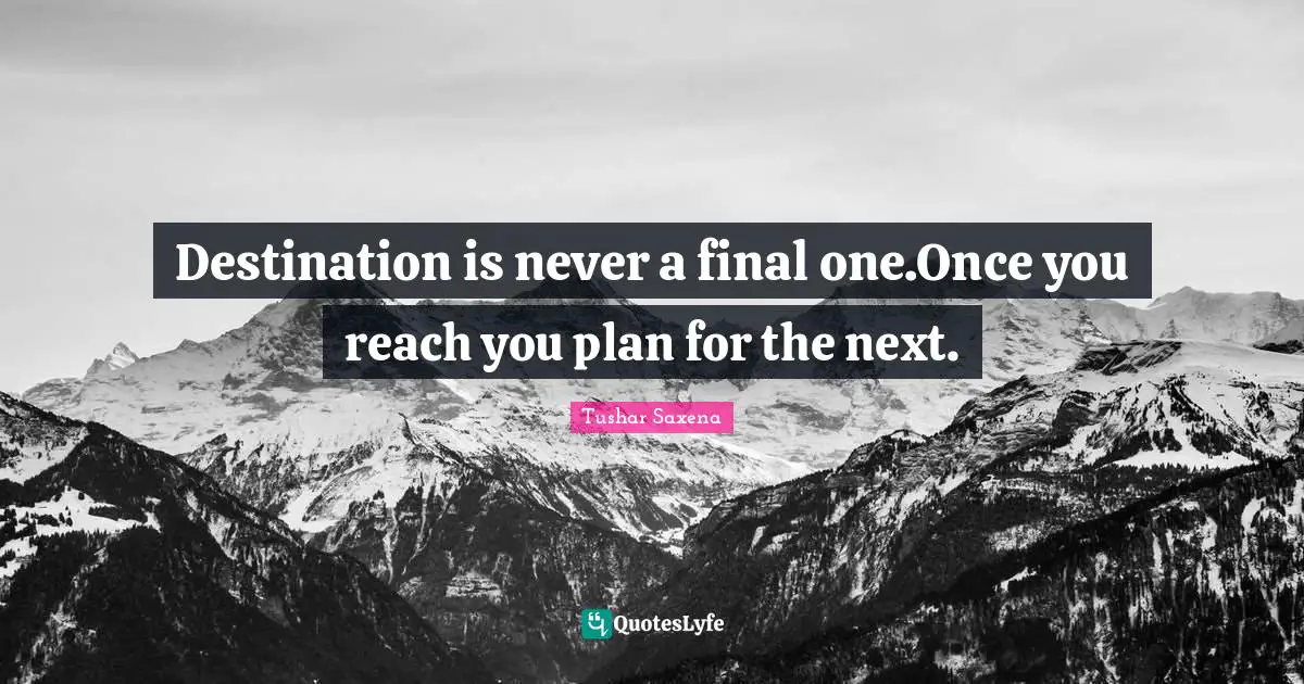 Destination is never a final one.Once you reach you plan for the next.