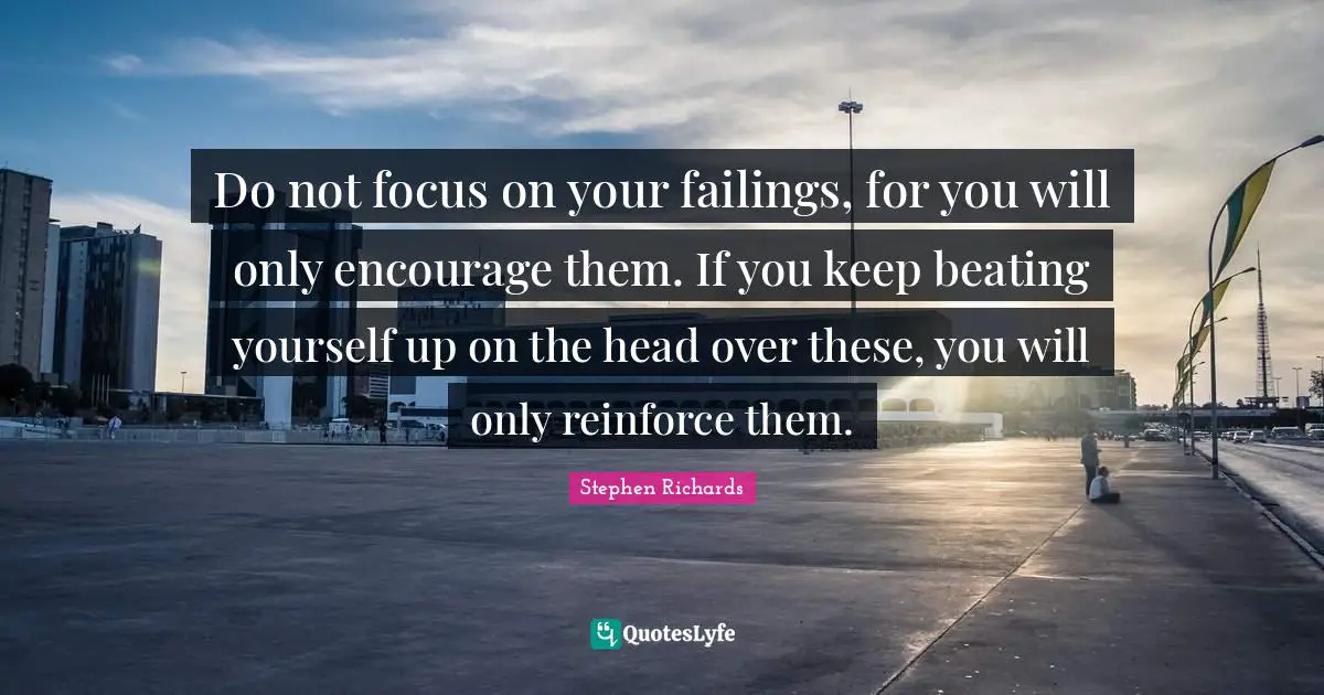 Do not focus on your failings, for you will only encourage them. If you keep beating yourself up on the head over these, you will only reinforce them.