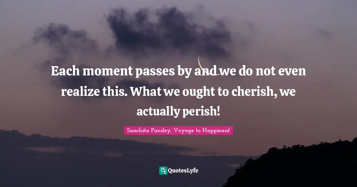 Each moment passes by and we do not even realize this. What we ought to cherish, we actually perish!