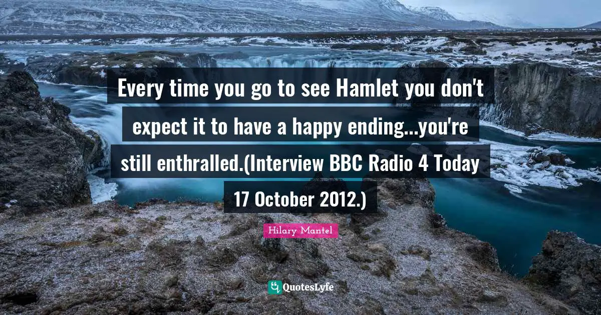 Every time you go to see Hamlet you don't expect it to have a happy ending...you're still enthralled.(Interview BBC Radio 4 Today 17 October 2012.)