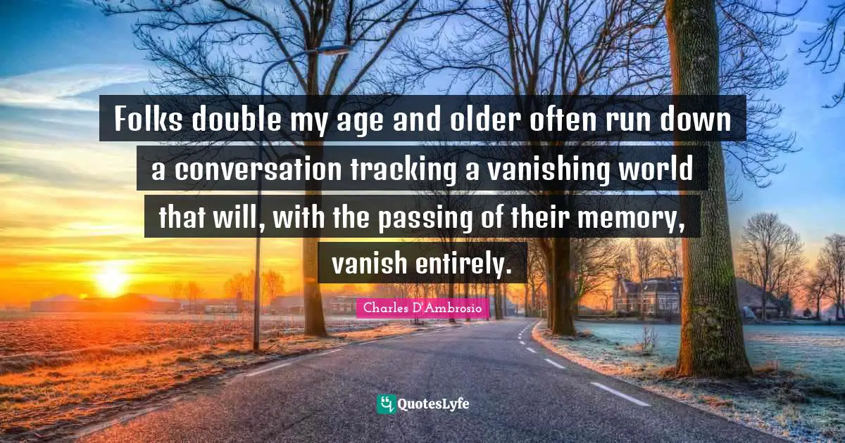 Folks double my age and older often run down a conversation tracking a vanishing world that will, with the passing of their memory, vanish entirely.