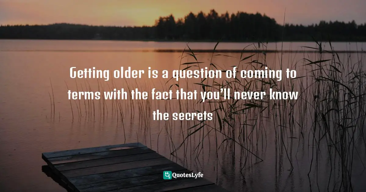 Getting older is a question of coming to terms with the fact that you’ll never know the secrets