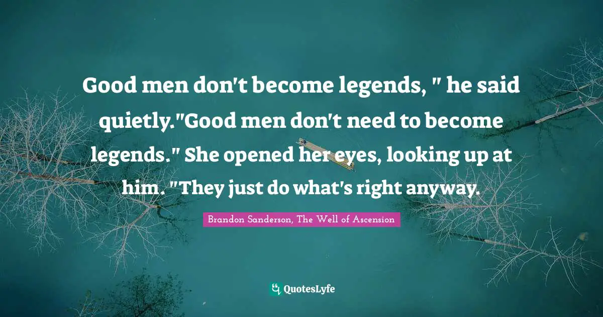 Good men don't become legends, " he said quietly."Good men don't need to become legends." She opened her eyes, looking up at him. "They just do what's right anyway.