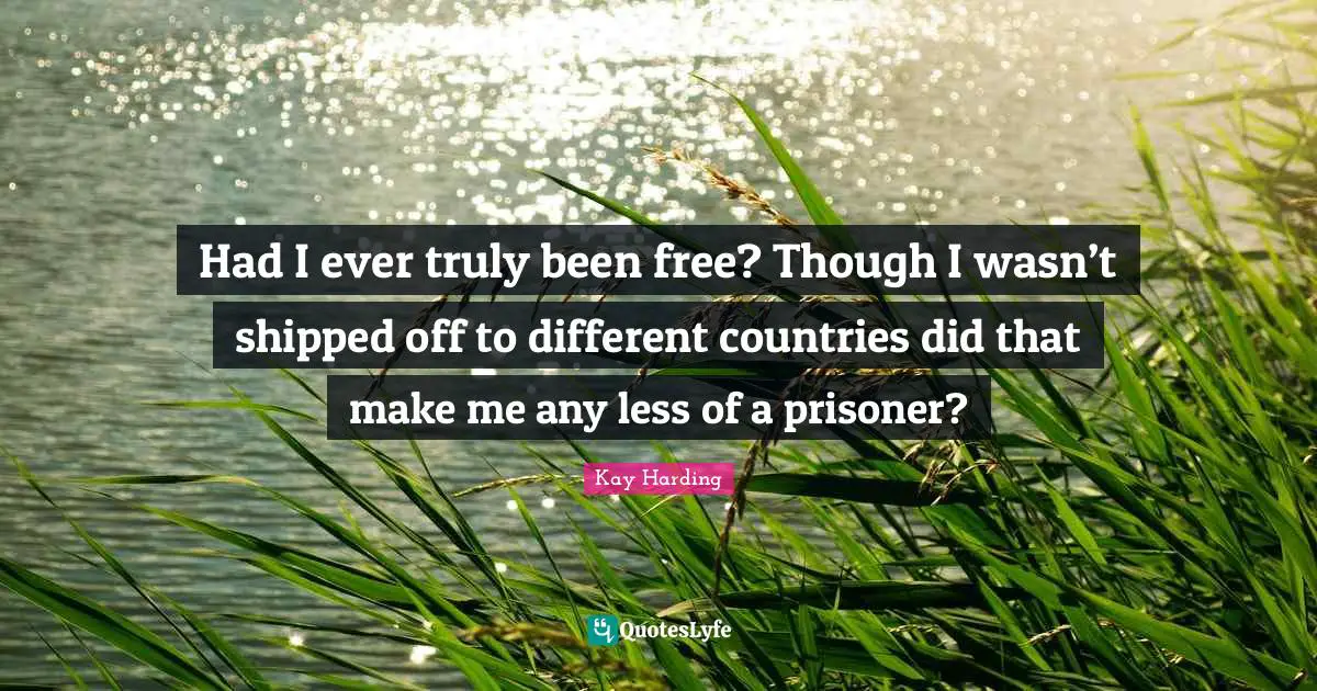 Had I ever truly been free? Though I wasn’t shipped off to different countries did that make me any less of a prisoner?